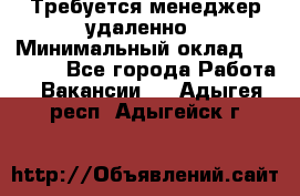 Требуется менеджер удаленно › Минимальный оклад ­ 15 000 - Все города Работа » Вакансии   . Адыгея респ.,Адыгейск г.